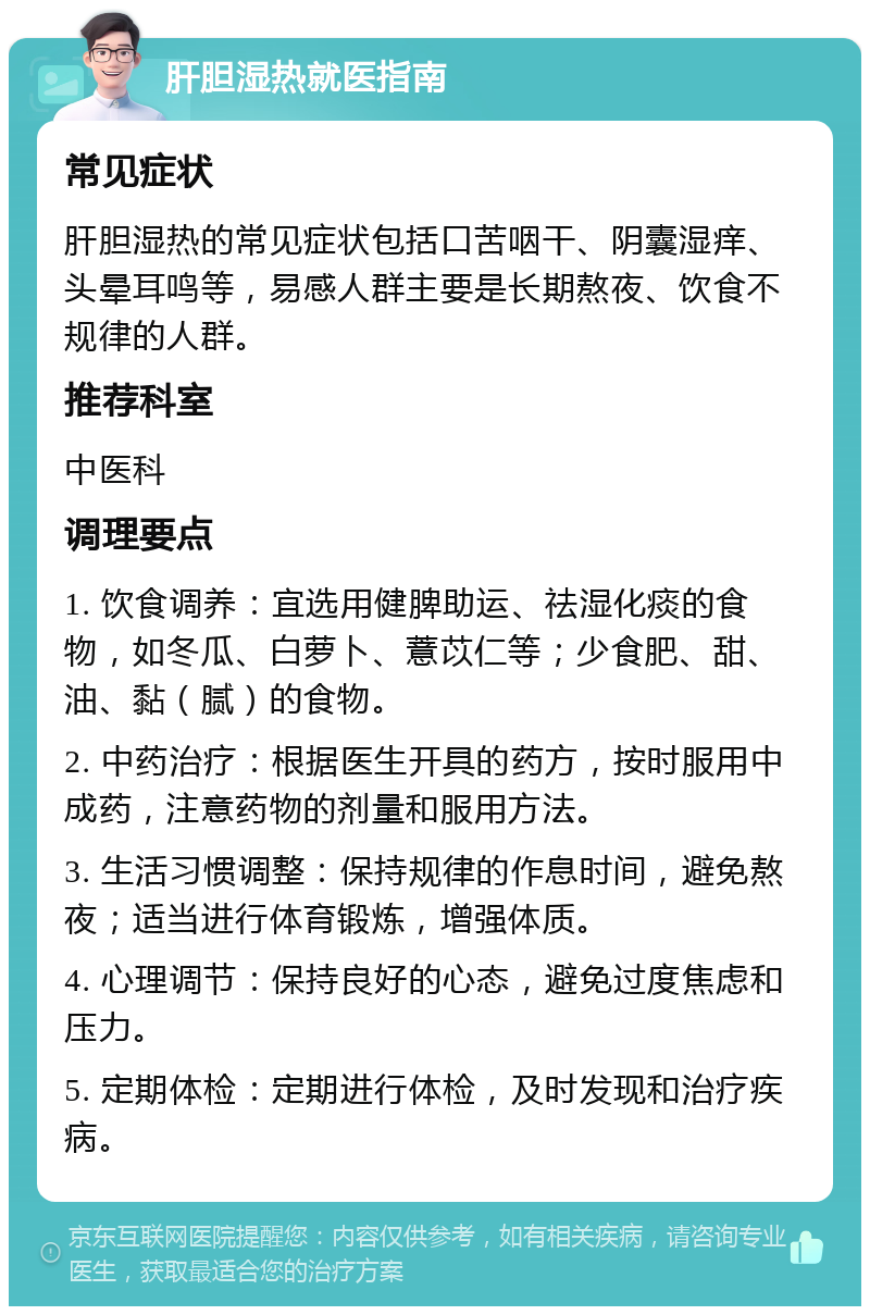 肝胆湿热就医指南 常见症状 肝胆湿热的常见症状包括口苦咽干、阴囊湿痒、头晕耳鸣等，易感人群主要是长期熬夜、饮食不规律的人群。 推荐科室 中医科 调理要点 1. 饮食调养：宜选用健脾助运、祛湿化痰的食物，如冬瓜、白萝卜、薏苡仁等；少食肥、甜、油、黏（腻）的食物。 2. 中药治疗：根据医生开具的药方，按时服用中成药，注意药物的剂量和服用方法。 3. 生活习惯调整：保持规律的作息时间，避免熬夜；适当进行体育锻炼，增强体质。 4. 心理调节：保持良好的心态，避免过度焦虑和压力。 5. 定期体检：定期进行体检，及时发现和治疗疾病。