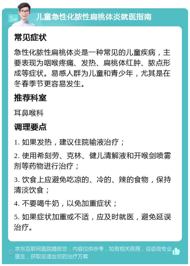 儿童急性化脓性扁桃体炎就医指南 常见症状 急性化脓性扁桃体炎是一种常见的儿童疾病，主要表现为咽喉疼痛、发热、扁桃体红肿、脓点形成等症状。易感人群为儿童和青少年，尤其是在冬春季节更容易发生。 推荐科室 耳鼻喉科 调理要点 1. 如果发热，建议住院输液治疗； 2. 使用希刻劳、克林、健儿清解液和开喉剑喷雾剂等药物进行治疗； 3. 饮食上应避免吃凉的、冷的、辣的食物，保持清淡饮食； 4. 不要喝牛奶，以免加重症状； 5. 如果症状加重或不适，应及时就医，避免延误治疗。