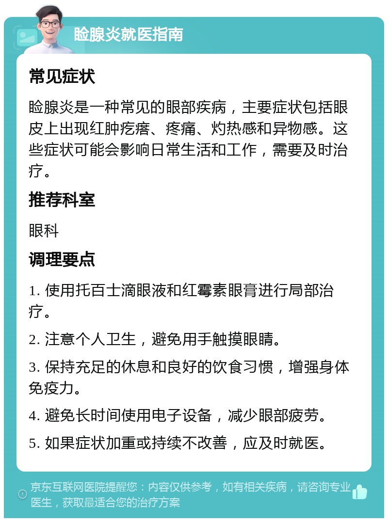 睑腺炎就医指南 常见症状 睑腺炎是一种常见的眼部疾病，主要症状包括眼皮上出现红肿疙瘩、疼痛、灼热感和异物感。这些症状可能会影响日常生活和工作，需要及时治疗。 推荐科室 眼科 调理要点 1. 使用托百士滴眼液和红霉素眼膏进行局部治疗。 2. 注意个人卫生，避免用手触摸眼睛。 3. 保持充足的休息和良好的饮食习惯，增强身体免疫力。 4. 避免长时间使用电子设备，减少眼部疲劳。 5. 如果症状加重或持续不改善，应及时就医。