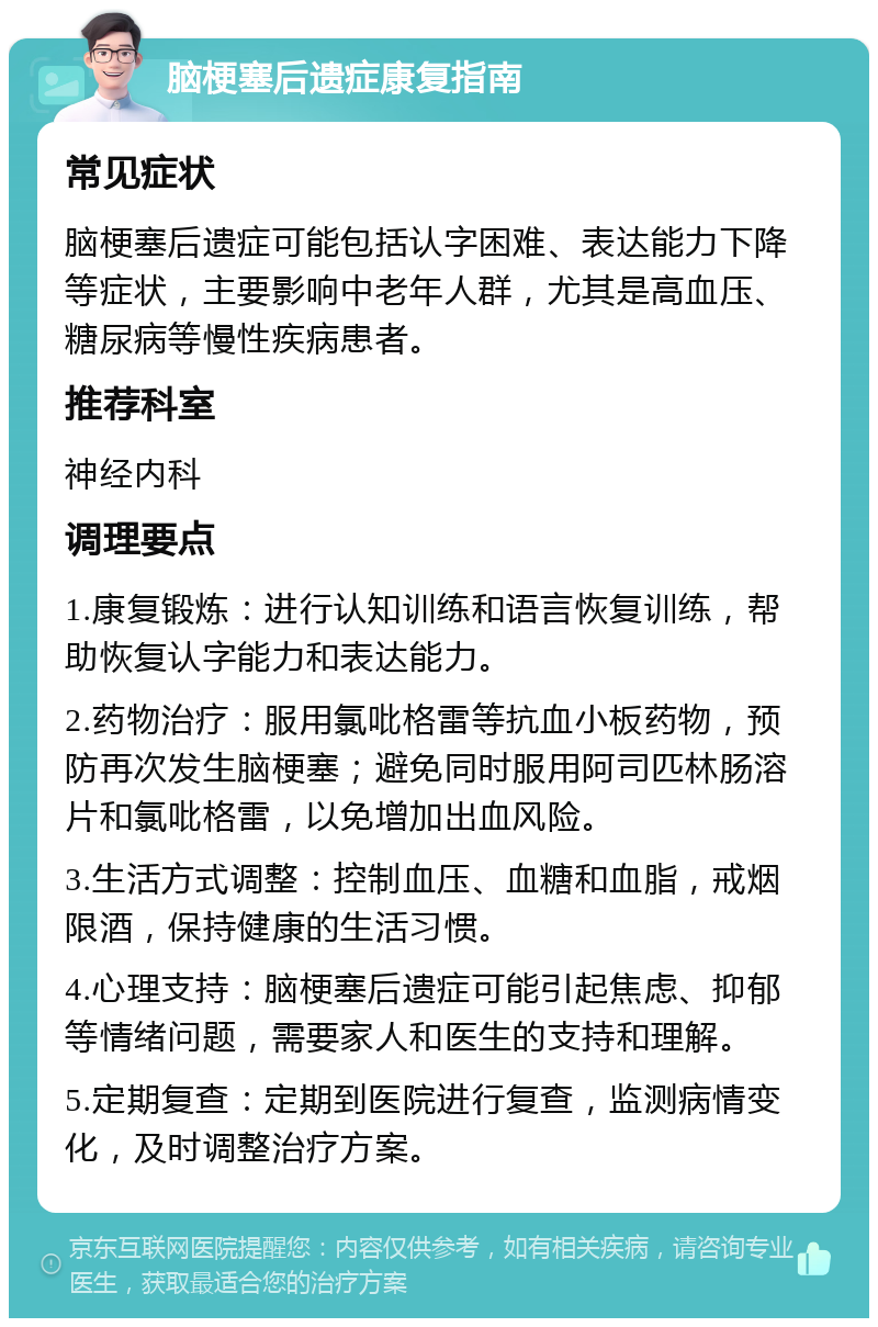 脑梗塞后遗症康复指南 常见症状 脑梗塞后遗症可能包括认字困难、表达能力下降等症状，主要影响中老年人群，尤其是高血压、糖尿病等慢性疾病患者。 推荐科室 神经内科 调理要点 1.康复锻炼：进行认知训练和语言恢复训练，帮助恢复认字能力和表达能力。 2.药物治疗：服用氯吡格雷等抗血小板药物，预防再次发生脑梗塞；避免同时服用阿司匹林肠溶片和氯吡格雷，以免增加出血风险。 3.生活方式调整：控制血压、血糖和血脂，戒烟限酒，保持健康的生活习惯。 4.心理支持：脑梗塞后遗症可能引起焦虑、抑郁等情绪问题，需要家人和医生的支持和理解。 5.定期复查：定期到医院进行复查，监测病情变化，及时调整治疗方案。