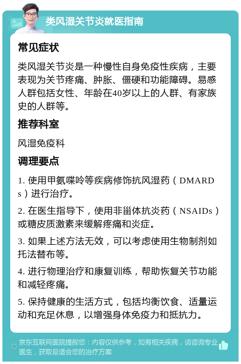 类风湿关节炎就医指南 常见症状 类风湿关节炎是一种慢性自身免疫性疾病，主要表现为关节疼痛、肿胀、僵硬和功能障碍。易感人群包括女性、年龄在40岁以上的人群、有家族史的人群等。 推荐科室 风湿免疫科 调理要点 1. 使用甲氨喋呤等疾病修饰抗风湿药（DMARDs）进行治疗。 2. 在医生指导下，使用非甾体抗炎药（NSAIDs）或糖皮质激素来缓解疼痛和炎症。 3. 如果上述方法无效，可以考虑使用生物制剂如托法替布等。 4. 进行物理治疗和康复训练，帮助恢复关节功能和减轻疼痛。 5. 保持健康的生活方式，包括均衡饮食、适量运动和充足休息，以增强身体免疫力和抵抗力。