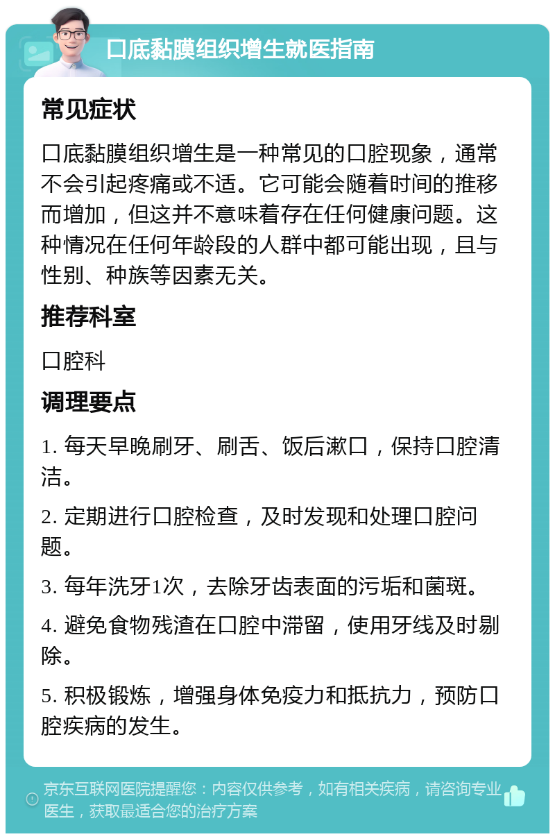 口底黏膜组织增生就医指南 常见症状 口底黏膜组织增生是一种常见的口腔现象，通常不会引起疼痛或不适。它可能会随着时间的推移而增加，但这并不意味着存在任何健康问题。这种情况在任何年龄段的人群中都可能出现，且与性别、种族等因素无关。 推荐科室 口腔科 调理要点 1. 每天早晚刷牙、刷舌、饭后漱口，保持口腔清洁。 2. 定期进行口腔检查，及时发现和处理口腔问题。 3. 每年洗牙1次，去除牙齿表面的污垢和菌斑。 4. 避免食物残渣在口腔中滞留，使用牙线及时剔除。 5. 积极锻炼，增强身体免疫力和抵抗力，预防口腔疾病的发生。