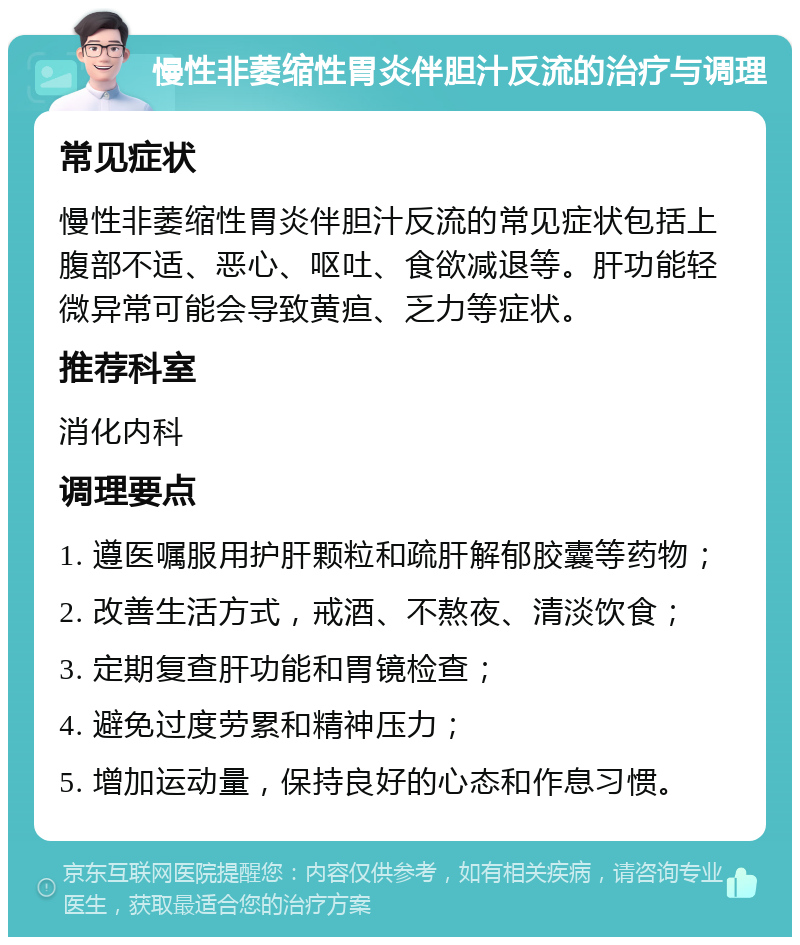 慢性非萎缩性胃炎伴胆汁反流的治疗与调理 常见症状 慢性非萎缩性胃炎伴胆汁反流的常见症状包括上腹部不适、恶心、呕吐、食欲减退等。肝功能轻微异常可能会导致黄疸、乏力等症状。 推荐科室 消化内科 调理要点 1. 遵医嘱服用护肝颗粒和疏肝解郁胶囊等药物； 2. 改善生活方式，戒酒、不熬夜、清淡饮食； 3. 定期复查肝功能和胃镜检查； 4. 避免过度劳累和精神压力； 5. 增加运动量，保持良好的心态和作息习惯。