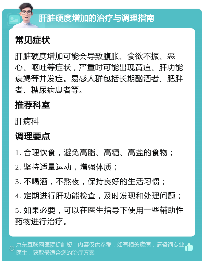 肝脏硬度增加的治疗与调理指南 常见症状 肝脏硬度增加可能会导致腹胀、食欲不振、恶心、呕吐等症状，严重时可能出现黄疸、肝功能衰竭等并发症。易感人群包括长期酗酒者、肥胖者、糖尿病患者等。 推荐科室 肝病科 调理要点 1. 合理饮食，避免高脂、高糖、高盐的食物； 2. 坚持适量运动，增强体质； 3. 不喝酒，不熬夜，保持良好的生活习惯； 4. 定期进行肝功能检查，及时发现和处理问题； 5. 如果必要，可以在医生指导下使用一些辅助性药物进行治疗。