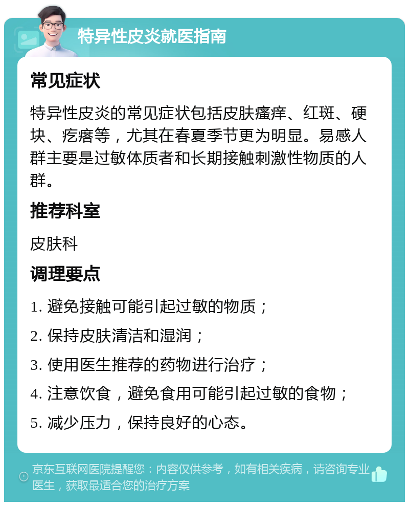 特异性皮炎就医指南 常见症状 特异性皮炎的常见症状包括皮肤瘙痒、红斑、硬块、疙瘩等，尤其在春夏季节更为明显。易感人群主要是过敏体质者和长期接触刺激性物质的人群。 推荐科室 皮肤科 调理要点 1. 避免接触可能引起过敏的物质； 2. 保持皮肤清洁和湿润； 3. 使用医生推荐的药物进行治疗； 4. 注意饮食，避免食用可能引起过敏的食物； 5. 减少压力，保持良好的心态。