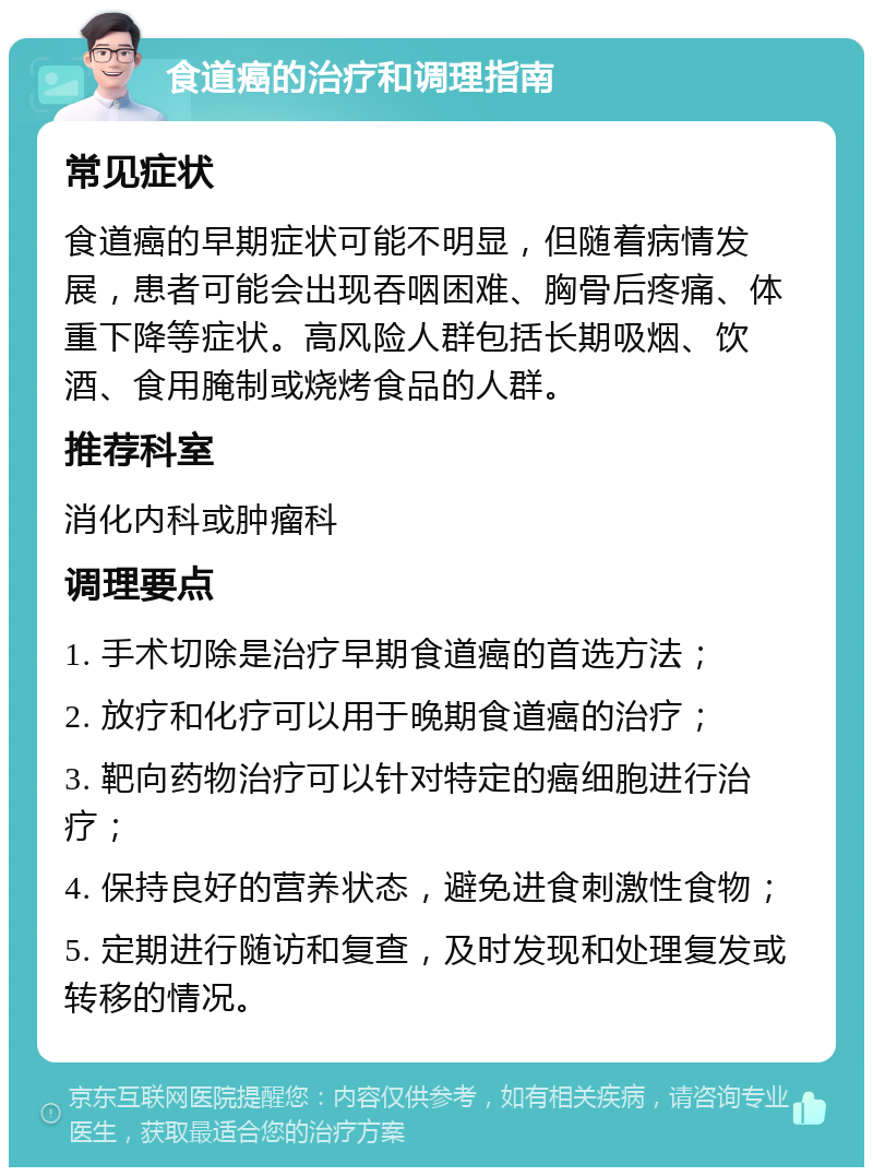 食道癌的治疗和调理指南 常见症状 食道癌的早期症状可能不明显，但随着病情发展，患者可能会出现吞咽困难、胸骨后疼痛、体重下降等症状。高风险人群包括长期吸烟、饮酒、食用腌制或烧烤食品的人群。 推荐科室 消化内科或肿瘤科 调理要点 1. 手术切除是治疗早期食道癌的首选方法； 2. 放疗和化疗可以用于晚期食道癌的治疗； 3. 靶向药物治疗可以针对特定的癌细胞进行治疗； 4. 保持良好的营养状态，避免进食刺激性食物； 5. 定期进行随访和复查，及时发现和处理复发或转移的情况。