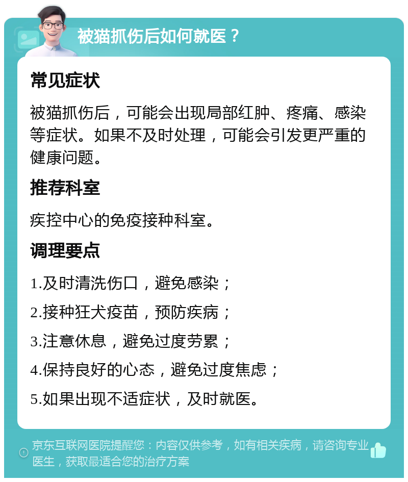 被猫抓伤后如何就医？ 常见症状 被猫抓伤后，可能会出现局部红肿、疼痛、感染等症状。如果不及时处理，可能会引发更严重的健康问题。 推荐科室 疾控中心的免疫接种科室。 调理要点 1.及时清洗伤口，避免感染； 2.接种狂犬疫苗，预防疾病； 3.注意休息，避免过度劳累； 4.保持良好的心态，避免过度焦虑； 5.如果出现不适症状，及时就医。