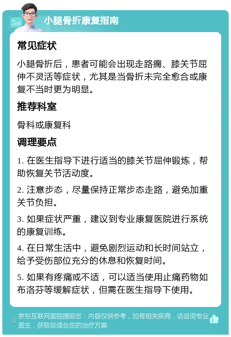 小腿骨折康复指南 常见症状 小腿骨折后，患者可能会出现走路瘸、膝关节屈伸不灵活等症状，尤其是当骨折未完全愈合或康复不当时更为明显。 推荐科室 骨科或康复科 调理要点 1. 在医生指导下进行适当的膝关节屈伸锻炼，帮助恢复关节活动度。 2. 注意步态，尽量保持正常步态走路，避免加重关节负担。 3. 如果症状严重，建议到专业康复医院进行系统的康复训练。 4. 在日常生活中，避免剧烈运动和长时间站立，给予受伤部位充分的休息和恢复时间。 5. 如果有疼痛或不适，可以适当使用止痛药物如布洛芬等缓解症状，但需在医生指导下使用。