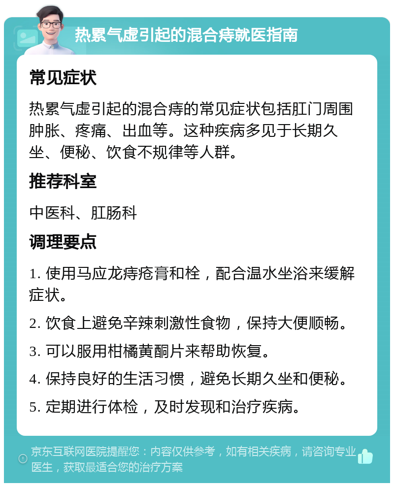 热累气虚引起的混合痔就医指南 常见症状 热累气虚引起的混合痔的常见症状包括肛门周围肿胀、疼痛、出血等。这种疾病多见于长期久坐、便秘、饮食不规律等人群。 推荐科室 中医科、肛肠科 调理要点 1. 使用马应龙痔疮膏和栓，配合温水坐浴来缓解症状。 2. 饮食上避免辛辣刺激性食物，保持大便顺畅。 3. 可以服用柑橘黄酮片来帮助恢复。 4. 保持良好的生活习惯，避免长期久坐和便秘。 5. 定期进行体检，及时发现和治疗疾病。