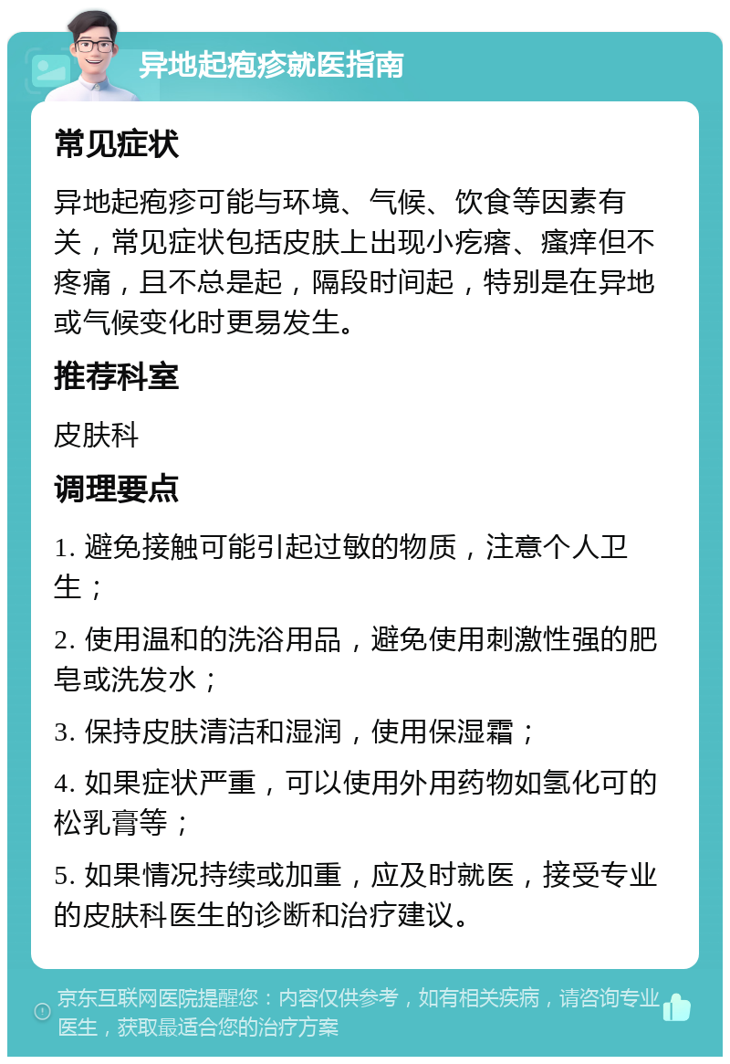 异地起疱疹就医指南 常见症状 异地起疱疹可能与环境、气候、饮食等因素有关，常见症状包括皮肤上出现小疙瘩、瘙痒但不疼痛，且不总是起，隔段时间起，特别是在异地或气候变化时更易发生。 推荐科室 皮肤科 调理要点 1. 避免接触可能引起过敏的物质，注意个人卫生； 2. 使用温和的洗浴用品，避免使用刺激性强的肥皂或洗发水； 3. 保持皮肤清洁和湿润，使用保湿霜； 4. 如果症状严重，可以使用外用药物如氢化可的松乳膏等； 5. 如果情况持续或加重，应及时就医，接受专业的皮肤科医生的诊断和治疗建议。