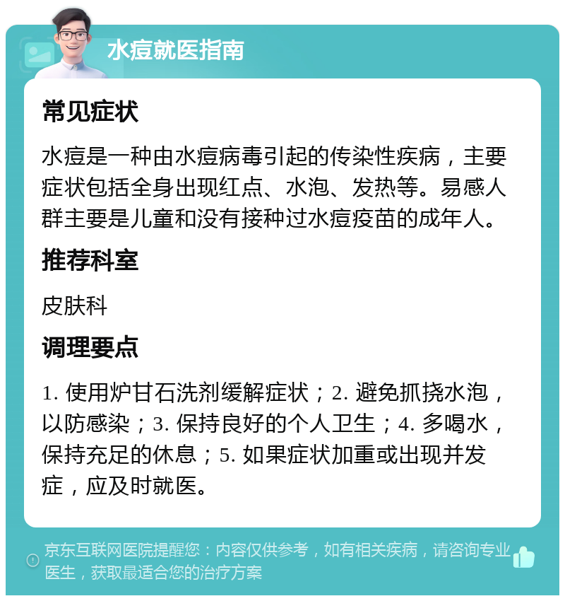 水痘就医指南 常见症状 水痘是一种由水痘病毒引起的传染性疾病，主要症状包括全身出现红点、水泡、发热等。易感人群主要是儿童和没有接种过水痘疫苗的成年人。 推荐科室 皮肤科 调理要点 1. 使用炉甘石洗剂缓解症状；2. 避免抓挠水泡，以防感染；3. 保持良好的个人卫生；4. 多喝水，保持充足的休息；5. 如果症状加重或出现并发症，应及时就医。