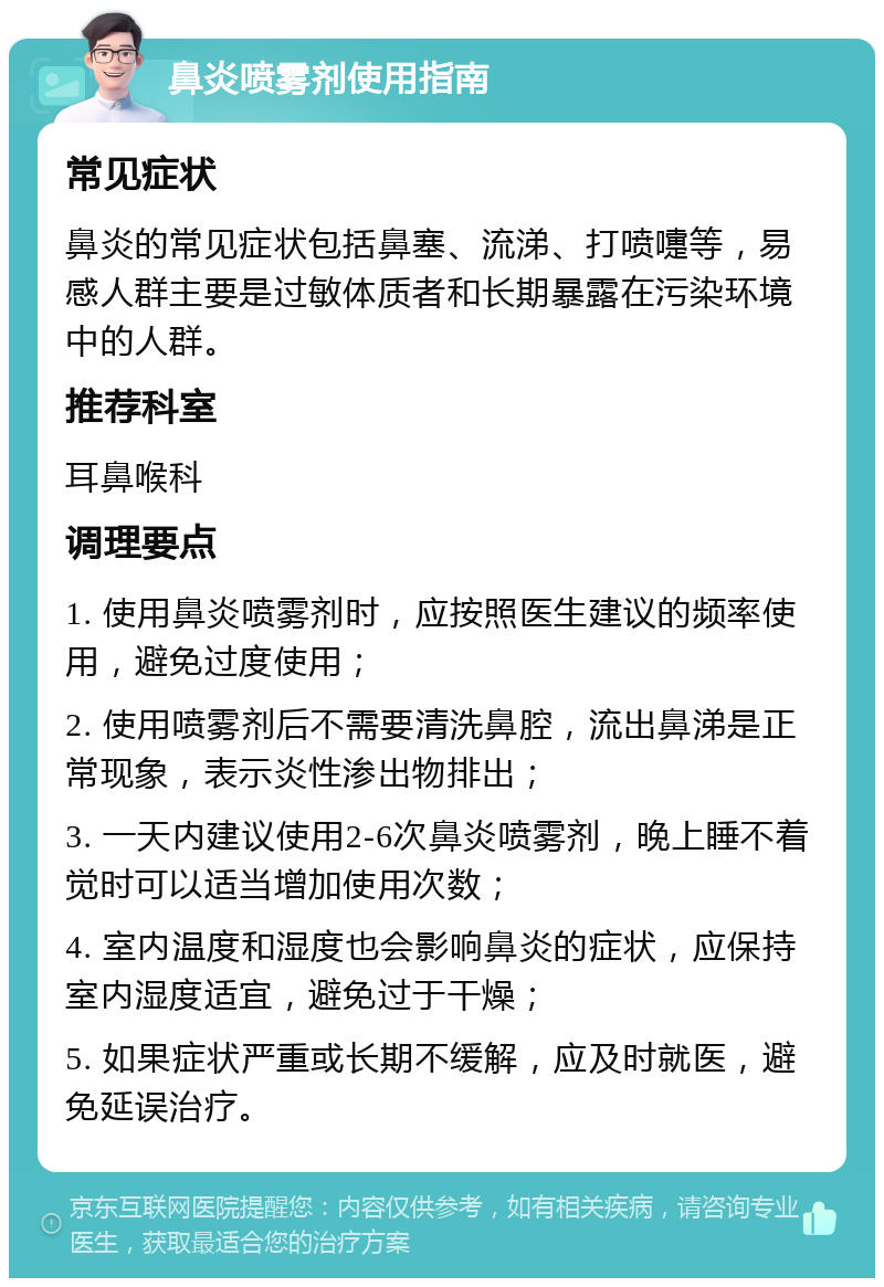 鼻炎喷雾剂使用指南 常见症状 鼻炎的常见症状包括鼻塞、流涕、打喷嚏等，易感人群主要是过敏体质者和长期暴露在污染环境中的人群。 推荐科室 耳鼻喉科 调理要点 1. 使用鼻炎喷雾剂时，应按照医生建议的频率使用，避免过度使用； 2. 使用喷雾剂后不需要清洗鼻腔，流出鼻涕是正常现象，表示炎性渗出物排出； 3. 一天内建议使用2-6次鼻炎喷雾剂，晚上睡不着觉时可以适当增加使用次数； 4. 室内温度和湿度也会影响鼻炎的症状，应保持室内湿度适宜，避免过于干燥； 5. 如果症状严重或长期不缓解，应及时就医，避免延误治疗。