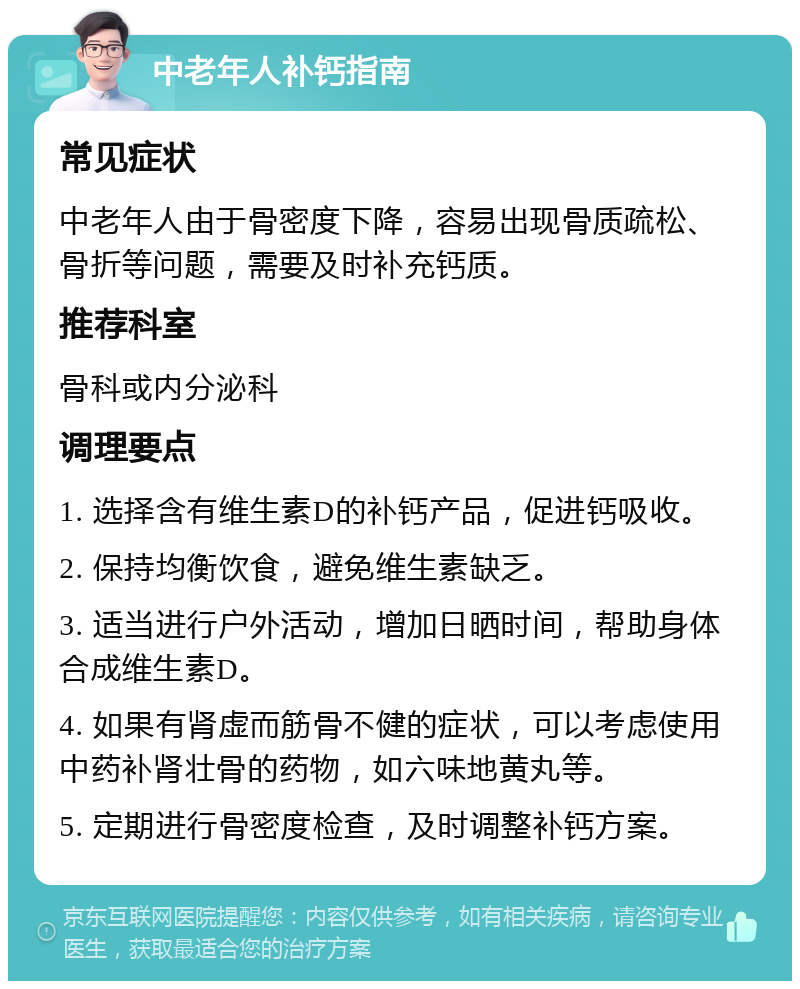 中老年人补钙指南 常见症状 中老年人由于骨密度下降，容易出现骨质疏松、骨折等问题，需要及时补充钙质。 推荐科室 骨科或内分泌科 调理要点 1. 选择含有维生素D的补钙产品，促进钙吸收。 2. 保持均衡饮食，避免维生素缺乏。 3. 适当进行户外活动，增加日晒时间，帮助身体合成维生素D。 4. 如果有肾虚而筋骨不健的症状，可以考虑使用中药补肾壮骨的药物，如六味地黄丸等。 5. 定期进行骨密度检查，及时调整补钙方案。