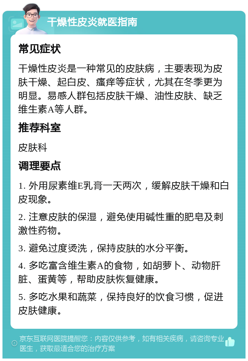 干燥性皮炎就医指南 常见症状 干燥性皮炎是一种常见的皮肤病，主要表现为皮肤干燥、起白皮、瘙痒等症状，尤其在冬季更为明显。易感人群包括皮肤干燥、油性皮肤、缺乏维生素A等人群。 推荐科室 皮肤科 调理要点 1. 外用尿素维E乳膏一天两次，缓解皮肤干燥和白皮现象。 2. 注意皮肤的保湿，避免使用碱性重的肥皂及刺激性药物。 3. 避免过度烫洗，保持皮肤的水分平衡。 4. 多吃富含维生素A的食物，如胡萝卜、动物肝脏、蛋黄等，帮助皮肤恢复健康。 5. 多吃水果和蔬菜，保持良好的饮食习惯，促进皮肤健康。