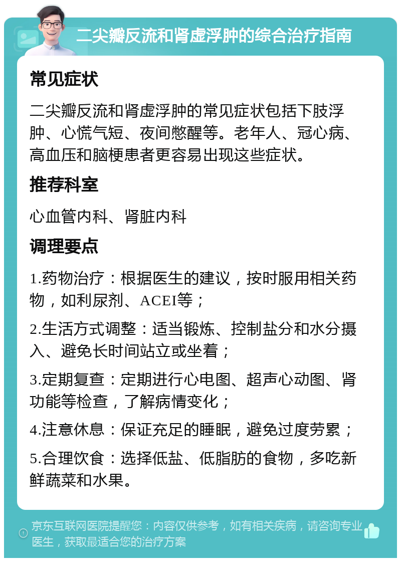 二尖瓣反流和肾虚浮肿的综合治疗指南 常见症状 二尖瓣反流和肾虚浮肿的常见症状包括下肢浮肿、心慌气短、夜间憋醒等。老年人、冠心病、高血压和脑梗患者更容易出现这些症状。 推荐科室 心血管内科、肾脏内科 调理要点 1.药物治疗：根据医生的建议，按时服用相关药物，如利尿剂、ACEI等； 2.生活方式调整：适当锻炼、控制盐分和水分摄入、避免长时间站立或坐着； 3.定期复查：定期进行心电图、超声心动图、肾功能等检查，了解病情变化； 4.注意休息：保证充足的睡眠，避免过度劳累； 5.合理饮食：选择低盐、低脂肪的食物，多吃新鲜蔬菜和水果。