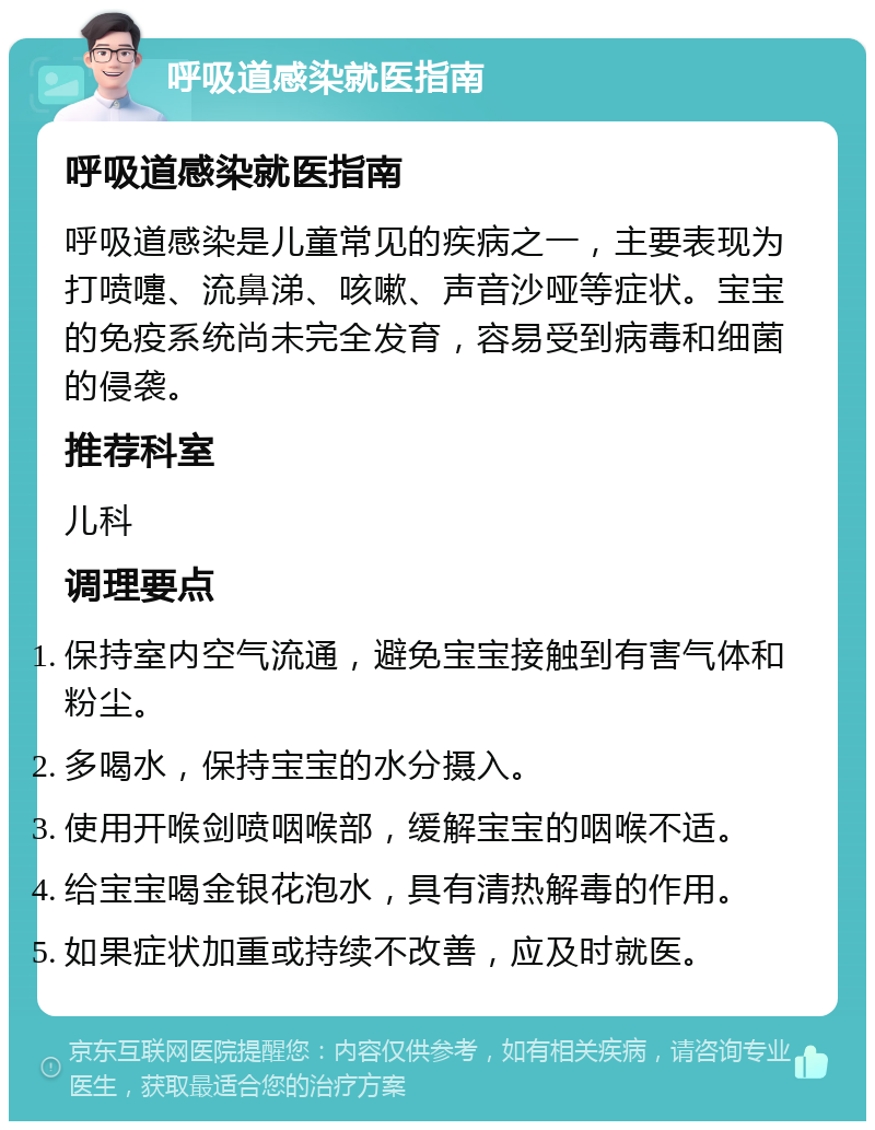 呼吸道感染就医指南 呼吸道感染就医指南 呼吸道感染是儿童常见的疾病之一，主要表现为打喷嚏、流鼻涕、咳嗽、声音沙哑等症状。宝宝的免疫系统尚未完全发育，容易受到病毒和细菌的侵袭。 推荐科室 儿科 调理要点 保持室内空气流通，避免宝宝接触到有害气体和粉尘。 多喝水，保持宝宝的水分摄入。 使用开喉剑喷咽喉部，缓解宝宝的咽喉不适。 给宝宝喝金银花泡水，具有清热解毒的作用。 如果症状加重或持续不改善，应及时就医。