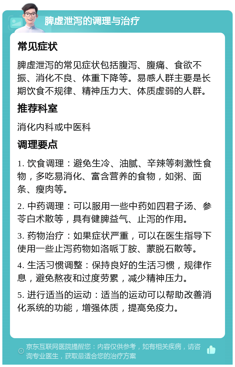 脾虚泄泻的调理与治疗 常见症状 脾虚泄泻的常见症状包括腹泻、腹痛、食欲不振、消化不良、体重下降等。易感人群主要是长期饮食不规律、精神压力大、体质虚弱的人群。 推荐科室 消化内科或中医科 调理要点 1. 饮食调理：避免生冷、油腻、辛辣等刺激性食物，多吃易消化、富含营养的食物，如粥、面条、瘦肉等。 2. 中药调理：可以服用一些中药如四君子汤、参苓白术散等，具有健脾益气、止泻的作用。 3. 药物治疗：如果症状严重，可以在医生指导下使用一些止泻药物如洛哌丁胺、蒙脱石散等。 4. 生活习惯调整：保持良好的生活习惯，规律作息，避免熬夜和过度劳累，减少精神压力。 5. 进行适当的运动：适当的运动可以帮助改善消化系统的功能，增强体质，提高免疫力。