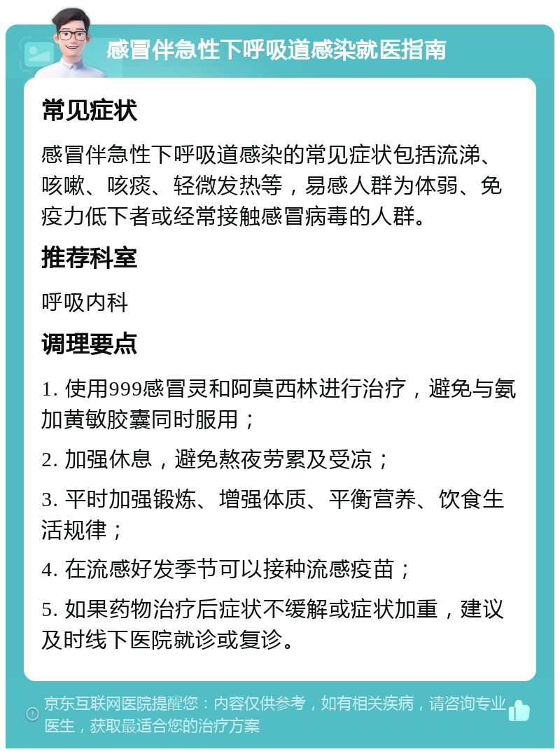 感冒伴急性下呼吸道感染就医指南 常见症状 感冒伴急性下呼吸道感染的常见症状包括流涕、咳嗽、咳痰、轻微发热等，易感人群为体弱、免疫力低下者或经常接触感冒病毒的人群。 推荐科室 呼吸内科 调理要点 1. 使用999感冒灵和阿莫西林进行治疗，避免与氨加黄敏胶囊同时服用； 2. 加强休息，避免熬夜劳累及受凉； 3. 平时加强锻炼、增强体质、平衡营养、饮食生活规律； 4. 在流感好发季节可以接种流感疫苗； 5. 如果药物治疗后症状不缓解或症状加重，建议及时线下医院就诊或复诊。