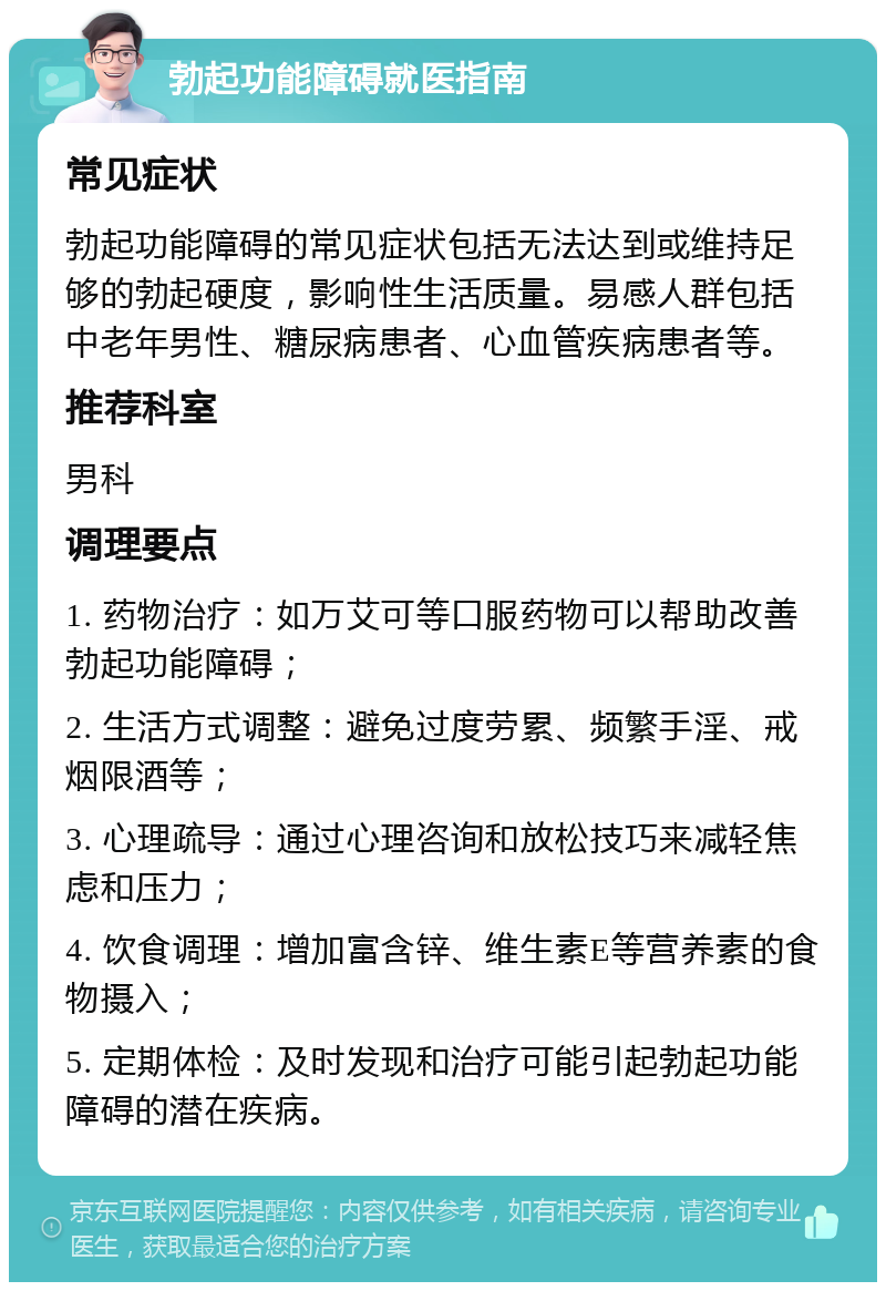 勃起功能障碍就医指南 常见症状 勃起功能障碍的常见症状包括无法达到或维持足够的勃起硬度，影响性生活质量。易感人群包括中老年男性、糖尿病患者、心血管疾病患者等。 推荐科室 男科 调理要点 1. 药物治疗：如万艾可等口服药物可以帮助改善勃起功能障碍； 2. 生活方式调整：避免过度劳累、频繁手淫、戒烟限酒等； 3. 心理疏导：通过心理咨询和放松技巧来减轻焦虑和压力； 4. 饮食调理：增加富含锌、维生素E等营养素的食物摄入； 5. 定期体检：及时发现和治疗可能引起勃起功能障碍的潜在疾病。