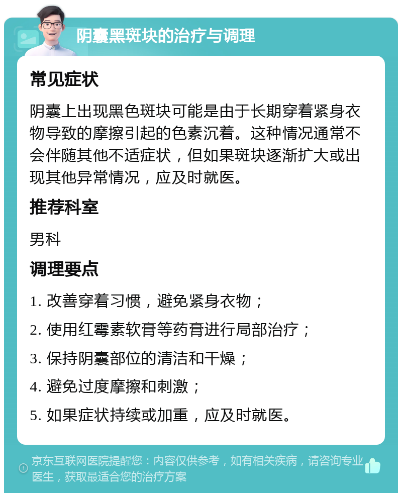 阴囊黑斑块的治疗与调理 常见症状 阴囊上出现黑色斑块可能是由于长期穿着紧身衣物导致的摩擦引起的色素沉着。这种情况通常不会伴随其他不适症状，但如果斑块逐渐扩大或出现其他异常情况，应及时就医。 推荐科室 男科 调理要点 1. 改善穿着习惯，避免紧身衣物； 2. 使用红霉素软膏等药膏进行局部治疗； 3. 保持阴囊部位的清洁和干燥； 4. 避免过度摩擦和刺激； 5. 如果症状持续或加重，应及时就医。