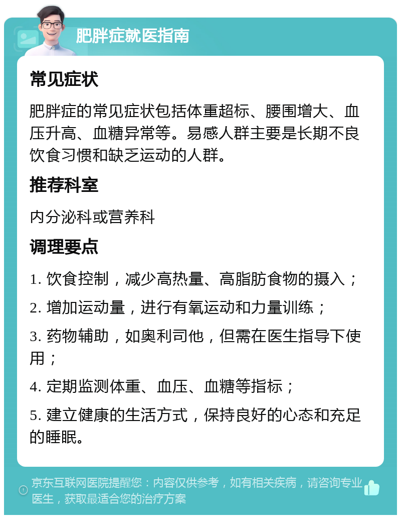 肥胖症就医指南 常见症状 肥胖症的常见症状包括体重超标、腰围增大、血压升高、血糖异常等。易感人群主要是长期不良饮食习惯和缺乏运动的人群。 推荐科室 内分泌科或营养科 调理要点 1. 饮食控制，减少高热量、高脂肪食物的摄入； 2. 增加运动量，进行有氧运动和力量训练； 3. 药物辅助，如奥利司他，但需在医生指导下使用； 4. 定期监测体重、血压、血糖等指标； 5. 建立健康的生活方式，保持良好的心态和充足的睡眠。