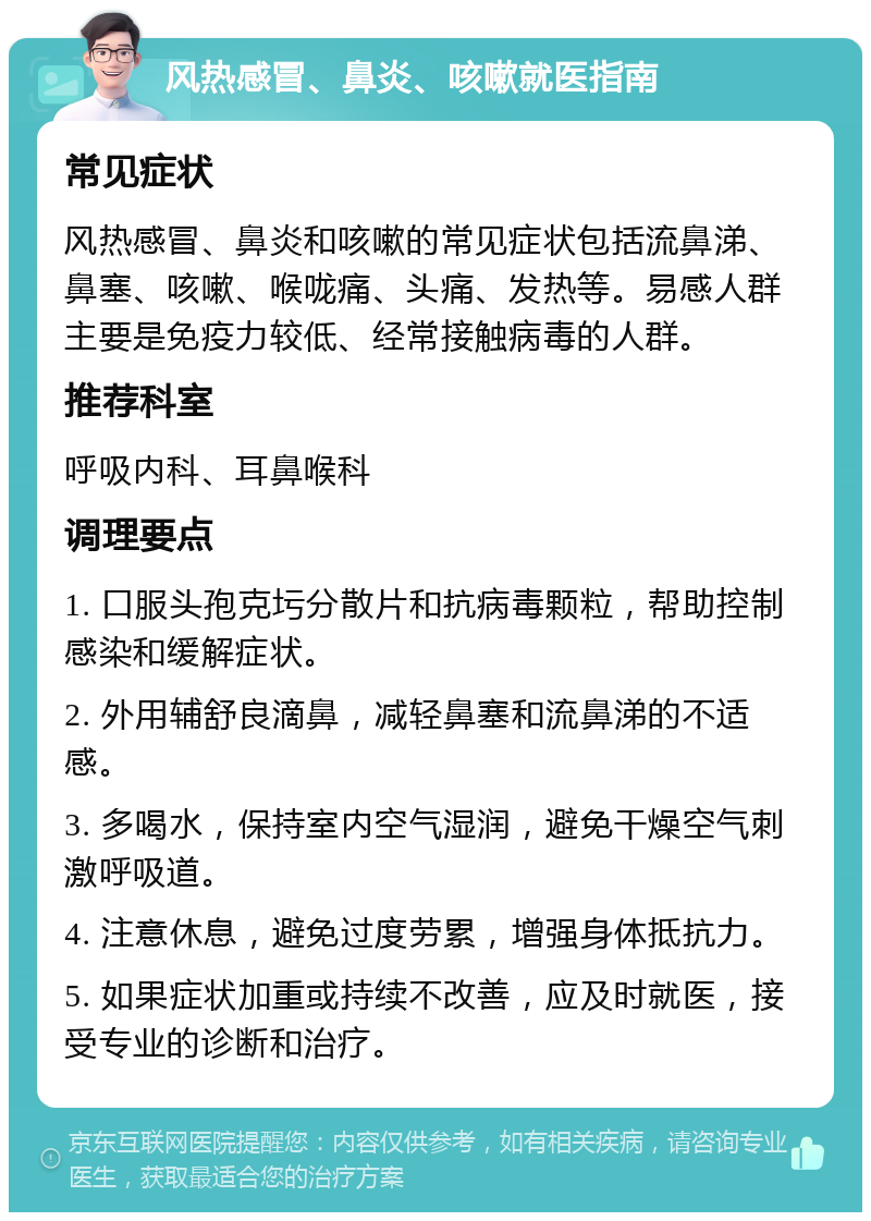 风热感冒、鼻炎、咳嗽就医指南 常见症状 风热感冒、鼻炎和咳嗽的常见症状包括流鼻涕、鼻塞、咳嗽、喉咙痛、头痛、发热等。易感人群主要是免疫力较低、经常接触病毒的人群。 推荐科室 呼吸内科、耳鼻喉科 调理要点 1. 口服头孢克圬分散片和抗病毒颗粒，帮助控制感染和缓解症状。 2. 外用辅舒良滴鼻，减轻鼻塞和流鼻涕的不适感。 3. 多喝水，保持室内空气湿润，避免干燥空气刺激呼吸道。 4. 注意休息，避免过度劳累，增强身体抵抗力。 5. 如果症状加重或持续不改善，应及时就医，接受专业的诊断和治疗。