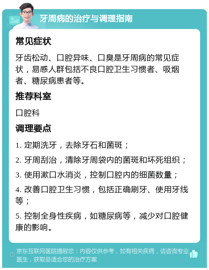 牙周病的治疗与调理指南 常见症状 牙齿松动、口腔异味、口臭是牙周病的常见症状，易感人群包括不良口腔卫生习惯者、吸烟者、糖尿病患者等。 推荐科室 口腔科 调理要点 1. 定期洗牙，去除牙石和菌斑； 2. 牙周刮治，清除牙周袋内的菌斑和坏死组织； 3. 使用漱口水消炎，控制口腔内的细菌数量； 4. 改善口腔卫生习惯，包括正确刷牙、使用牙线等； 5. 控制全身性疾病，如糖尿病等，减少对口腔健康的影响。