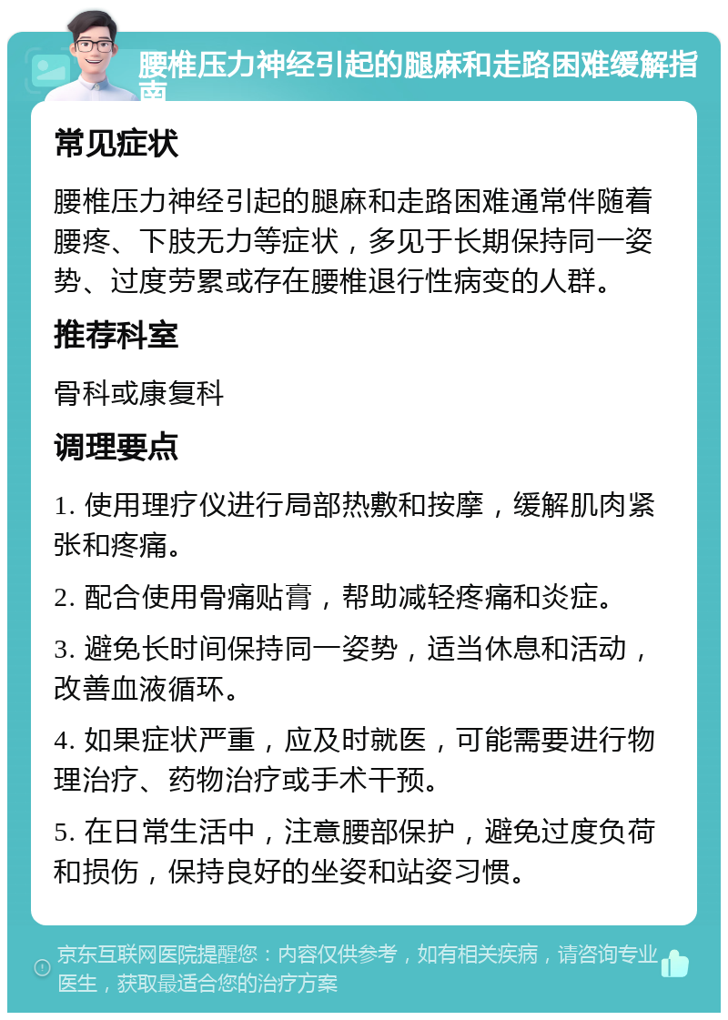 腰椎压力神经引起的腿麻和走路困难缓解指南 常见症状 腰椎压力神经引起的腿麻和走路困难通常伴随着腰疼、下肢无力等症状，多见于长期保持同一姿势、过度劳累或存在腰椎退行性病变的人群。 推荐科室 骨科或康复科 调理要点 1. 使用理疗仪进行局部热敷和按摩，缓解肌肉紧张和疼痛。 2. 配合使用骨痛贴膏，帮助减轻疼痛和炎症。 3. 避免长时间保持同一姿势，适当休息和活动，改善血液循环。 4. 如果症状严重，应及时就医，可能需要进行物理治疗、药物治疗或手术干预。 5. 在日常生活中，注意腰部保护，避免过度负荷和损伤，保持良好的坐姿和站姿习惯。