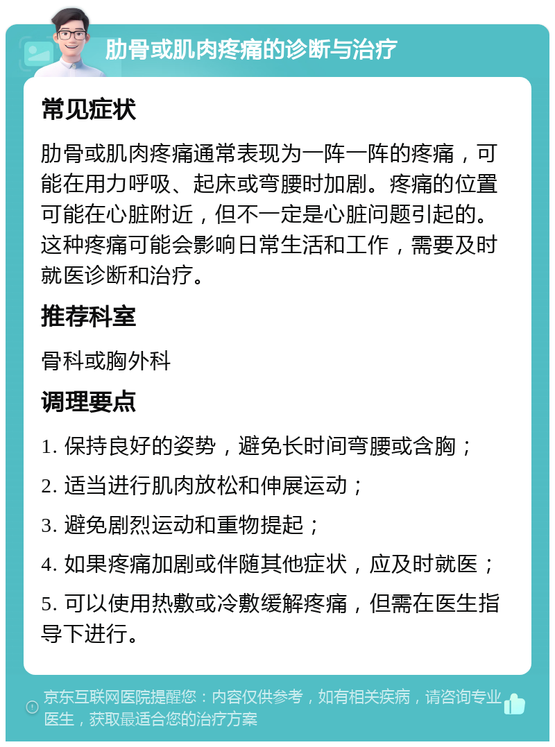 肋骨或肌肉疼痛的诊断与治疗 常见症状 肋骨或肌肉疼痛通常表现为一阵一阵的疼痛，可能在用力呼吸、起床或弯腰时加剧。疼痛的位置可能在心脏附近，但不一定是心脏问题引起的。这种疼痛可能会影响日常生活和工作，需要及时就医诊断和治疗。 推荐科室 骨科或胸外科 调理要点 1. 保持良好的姿势，避免长时间弯腰或含胸； 2. 适当进行肌肉放松和伸展运动； 3. 避免剧烈运动和重物提起； 4. 如果疼痛加剧或伴随其他症状，应及时就医； 5. 可以使用热敷或冷敷缓解疼痛，但需在医生指导下进行。