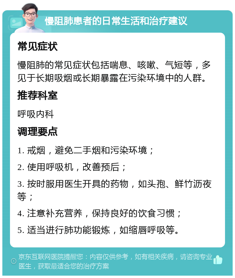 慢阻肺患者的日常生活和治疗建议 常见症状 慢阻肺的常见症状包括喘息、咳嗽、气短等，多见于长期吸烟或长期暴露在污染环境中的人群。 推荐科室 呼吸内科 调理要点 1. 戒烟，避免二手烟和污染环境； 2. 使用呼吸机，改善预后； 3. 按时服用医生开具的药物，如头孢、鲜竹沥夜等； 4. 注意补充营养，保持良好的饮食习惯； 5. 适当进行肺功能锻炼，如缩唇呼吸等。