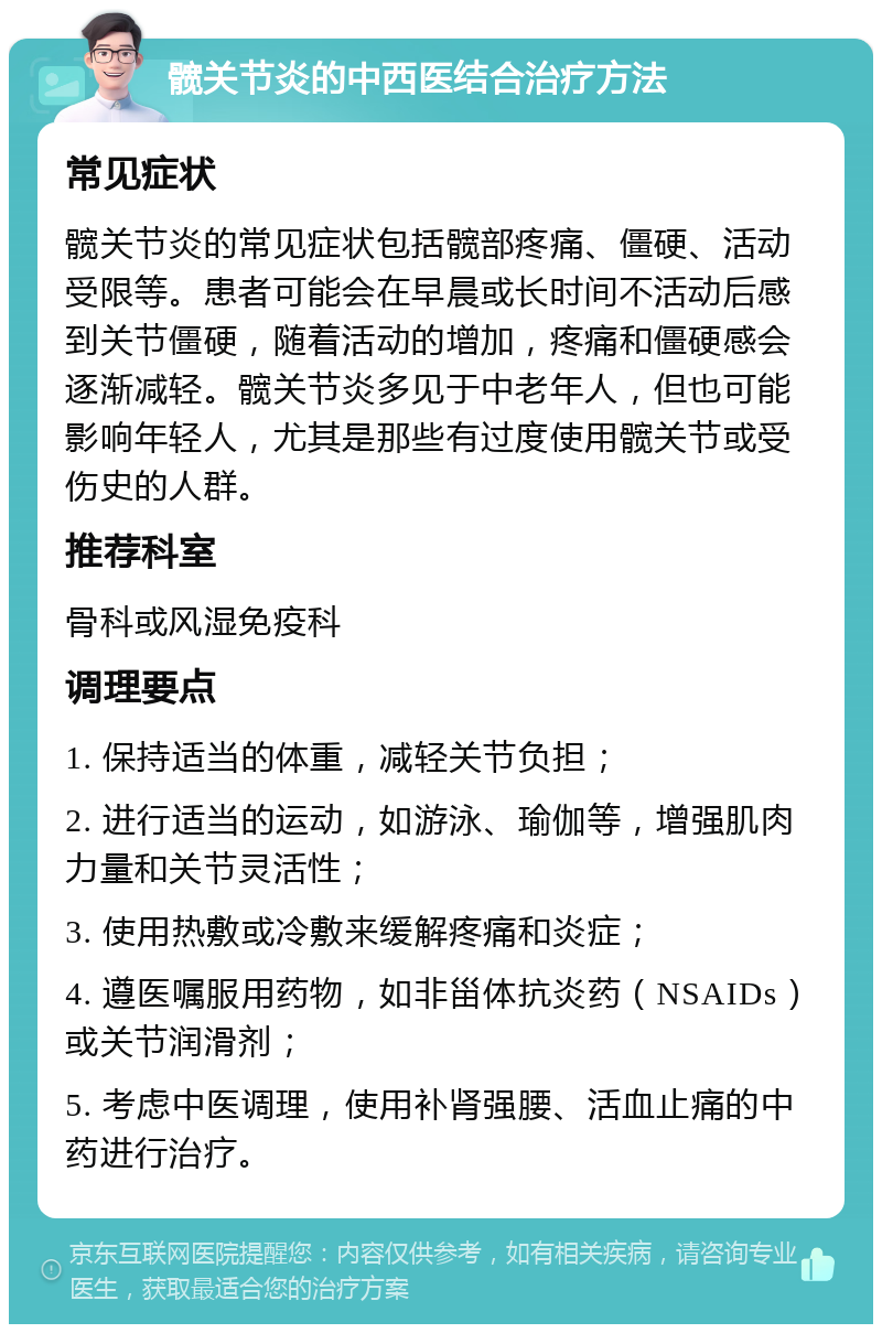 髋关节炎的中西医结合治疗方法 常见症状 髋关节炎的常见症状包括髋部疼痛、僵硬、活动受限等。患者可能会在早晨或长时间不活动后感到关节僵硬，随着活动的增加，疼痛和僵硬感会逐渐减轻。髋关节炎多见于中老年人，但也可能影响年轻人，尤其是那些有过度使用髋关节或受伤史的人群。 推荐科室 骨科或风湿免疫科 调理要点 1. 保持适当的体重，减轻关节负担； 2. 进行适当的运动，如游泳、瑜伽等，增强肌肉力量和关节灵活性； 3. 使用热敷或冷敷来缓解疼痛和炎症； 4. 遵医嘱服用药物，如非甾体抗炎药（NSAIDs）或关节润滑剂； 5. 考虑中医调理，使用补肾强腰、活血止痛的中药进行治疗。