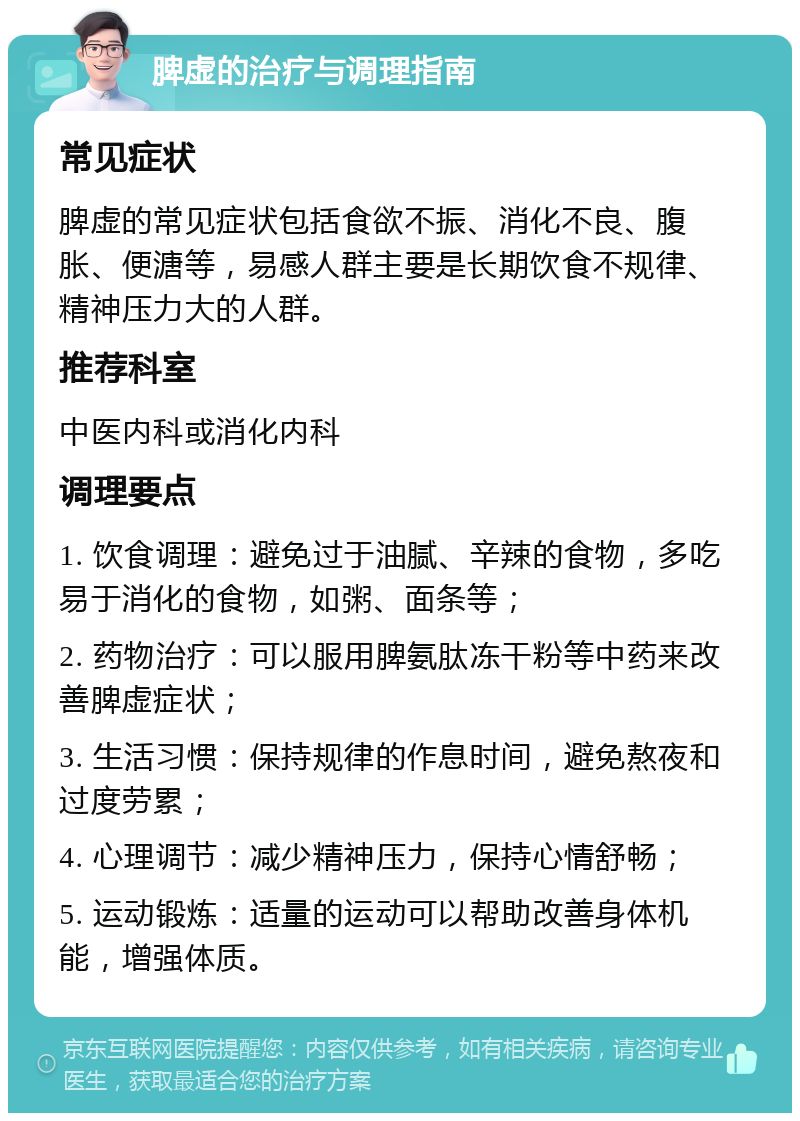 脾虚的治疗与调理指南 常见症状 脾虚的常见症状包括食欲不振、消化不良、腹胀、便溏等，易感人群主要是长期饮食不规律、精神压力大的人群。 推荐科室 中医内科或消化内科 调理要点 1. 饮食调理：避免过于油腻、辛辣的食物，多吃易于消化的食物，如粥、面条等； 2. 药物治疗：可以服用脾氨肽冻干粉等中药来改善脾虚症状； 3. 生活习惯：保持规律的作息时间，避免熬夜和过度劳累； 4. 心理调节：减少精神压力，保持心情舒畅； 5. 运动锻炼：适量的运动可以帮助改善身体机能，增强体质。