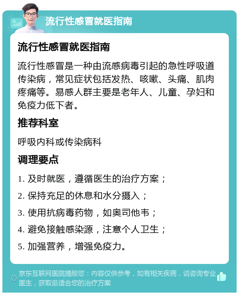 流行性感冒就医指南 流行性感冒就医指南 流行性感冒是一种由流感病毒引起的急性呼吸道传染病，常见症状包括发热、咳嗽、头痛、肌肉疼痛等。易感人群主要是老年人、儿童、孕妇和免疫力低下者。 推荐科室 呼吸内科或传染病科 调理要点 1. 及时就医，遵循医生的治疗方案； 2. 保持充足的休息和水分摄入； 3. 使用抗病毒药物，如奥司他韦； 4. 避免接触感染源，注意个人卫生； 5. 加强营养，增强免疫力。