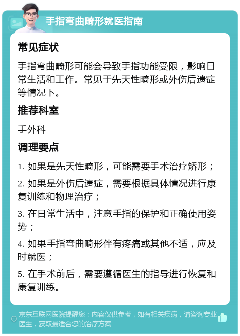 手指弯曲畸形就医指南 常见症状 手指弯曲畸形可能会导致手指功能受限，影响日常生活和工作。常见于先天性畸形或外伤后遗症等情况下。 推荐科室 手外科 调理要点 1. 如果是先天性畸形，可能需要手术治疗矫形； 2. 如果是外伤后遗症，需要根据具体情况进行康复训练和物理治疗； 3. 在日常生活中，注意手指的保护和正确使用姿势； 4. 如果手指弯曲畸形伴有疼痛或其他不适，应及时就医； 5. 在手术前后，需要遵循医生的指导进行恢复和康复训练。