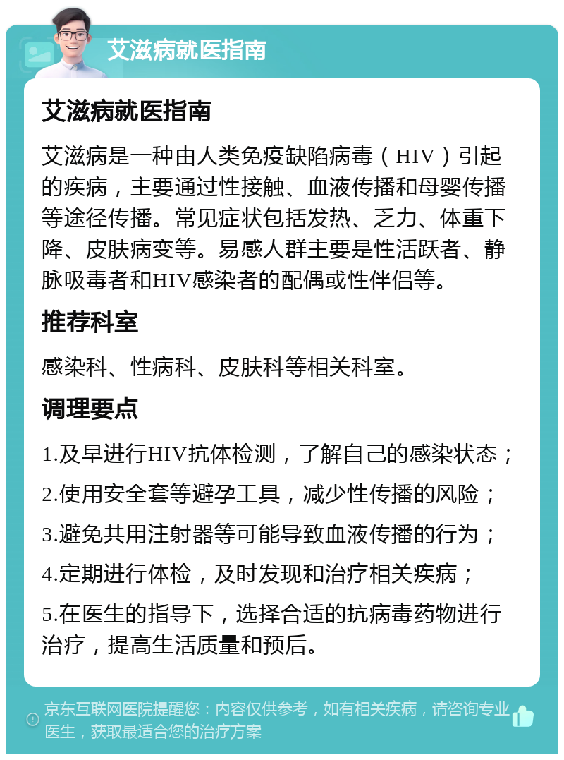 艾滋病就医指南 艾滋病就医指南 艾滋病是一种由人类免疫缺陷病毒（HIV）引起的疾病，主要通过性接触、血液传播和母婴传播等途径传播。常见症状包括发热、乏力、体重下降、皮肤病变等。易感人群主要是性活跃者、静脉吸毒者和HIV感染者的配偶或性伴侣等。 推荐科室 感染科、性病科、皮肤科等相关科室。 调理要点 1.及早进行HIV抗体检测，了解自己的感染状态； 2.使用安全套等避孕工具，减少性传播的风险； 3.避免共用注射器等可能导致血液传播的行为； 4.定期进行体检，及时发现和治疗相关疾病； 5.在医生的指导下，选择合适的抗病毒药物进行治疗，提高生活质量和预后。