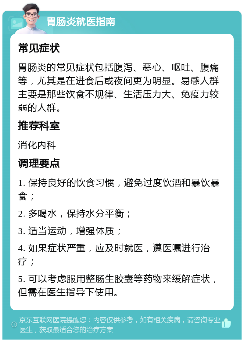 胃肠炎就医指南 常见症状 胃肠炎的常见症状包括腹泻、恶心、呕吐、腹痛等，尤其是在进食后或夜间更为明显。易感人群主要是那些饮食不规律、生活压力大、免疫力较弱的人群。 推荐科室 消化内科 调理要点 1. 保持良好的饮食习惯，避免过度饮酒和暴饮暴食； 2. 多喝水，保持水分平衡； 3. 适当运动，增强体质； 4. 如果症状严重，应及时就医，遵医嘱进行治疗； 5. 可以考虑服用整肠生胶囊等药物来缓解症状，但需在医生指导下使用。