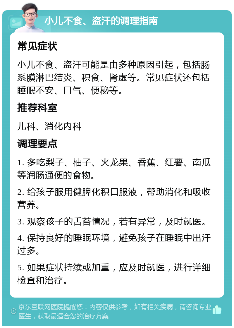 小儿不食、盗汗的调理指南 常见症状 小儿不食、盗汗可能是由多种原因引起，包括肠系膜淋巴结炎、积食、肾虚等。常见症状还包括睡眠不安、口气、便秘等。 推荐科室 儿科、消化内科 调理要点 1. 多吃梨子、柚子、火龙果、香蕉、红薯、南瓜等润肠通便的食物。 2. 给孩子服用健脾化积口服液，帮助消化和吸收营养。 3. 观察孩子的舌苔情况，若有异常，及时就医。 4. 保持良好的睡眠环境，避免孩子在睡眠中出汗过多。 5. 如果症状持续或加重，应及时就医，进行详细检查和治疗。