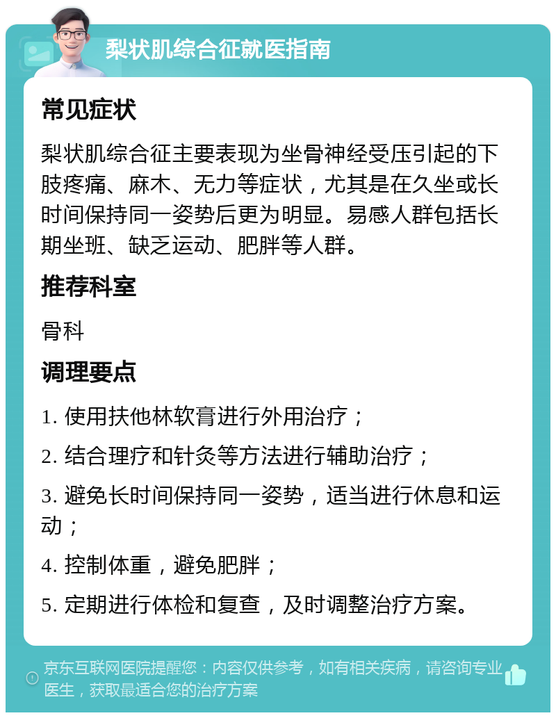 梨状肌综合征就医指南 常见症状 梨状肌综合征主要表现为坐骨神经受压引起的下肢疼痛、麻木、无力等症状，尤其是在久坐或长时间保持同一姿势后更为明显。易感人群包括长期坐班、缺乏运动、肥胖等人群。 推荐科室 骨科 调理要点 1. 使用扶他林软膏进行外用治疗； 2. 结合理疗和针灸等方法进行辅助治疗； 3. 避免长时间保持同一姿势，适当进行休息和运动； 4. 控制体重，避免肥胖； 5. 定期进行体检和复查，及时调整治疗方案。