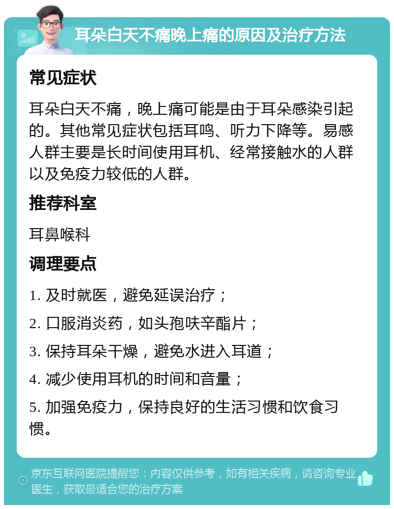 耳朵白天不痛晚上痛的原因及治疗方法 常见症状 耳朵白天不痛，晚上痛可能是由于耳朵感染引起的。其他常见症状包括耳鸣、听力下降等。易感人群主要是长时间使用耳机、经常接触水的人群以及免疫力较低的人群。 推荐科室 耳鼻喉科 调理要点 1. 及时就医，避免延误治疗； 2. 口服消炎药，如头孢呋辛酯片； 3. 保持耳朵干燥，避免水进入耳道； 4. 减少使用耳机的时间和音量； 5. 加强免疫力，保持良好的生活习惯和饮食习惯。