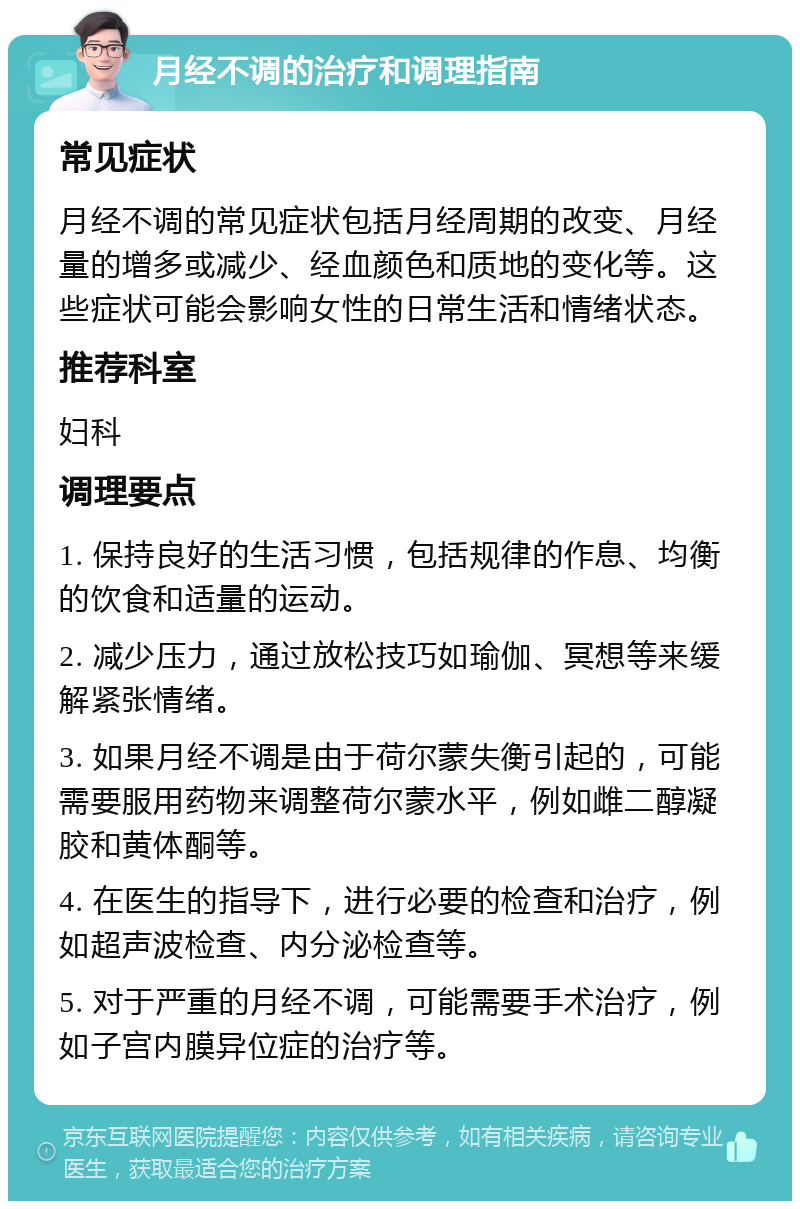 月经不调的治疗和调理指南 常见症状 月经不调的常见症状包括月经周期的改变、月经量的增多或减少、经血颜色和质地的变化等。这些症状可能会影响女性的日常生活和情绪状态。 推荐科室 妇科 调理要点 1. 保持良好的生活习惯，包括规律的作息、均衡的饮食和适量的运动。 2. 减少压力，通过放松技巧如瑜伽、冥想等来缓解紧张情绪。 3. 如果月经不调是由于荷尔蒙失衡引起的，可能需要服用药物来调整荷尔蒙水平，例如雌二醇凝胶和黄体酮等。 4. 在医生的指导下，进行必要的检查和治疗，例如超声波检查、内分泌检查等。 5. 对于严重的月经不调，可能需要手术治疗，例如子宫内膜异位症的治疗等。