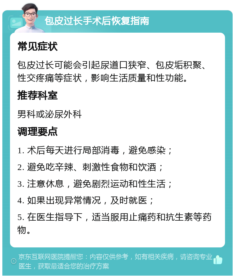 包皮过长手术后恢复指南 常见症状 包皮过长可能会引起尿道口狭窄、包皮垢积聚、性交疼痛等症状，影响生活质量和性功能。 推荐科室 男科或泌尿外科 调理要点 1. 术后每天进行局部消毒，避免感染； 2. 避免吃辛辣、刺激性食物和饮酒； 3. 注意休息，避免剧烈运动和性生活； 4. 如果出现异常情况，及时就医； 5. 在医生指导下，适当服用止痛药和抗生素等药物。