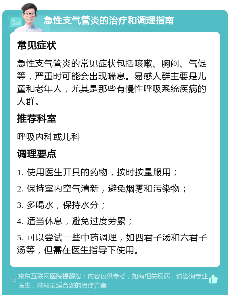 急性支气管炎的治疗和调理指南 常见症状 急性支气管炎的常见症状包括咳嗽、胸闷、气促等，严重时可能会出现喘息。易感人群主要是儿童和老年人，尤其是那些有慢性呼吸系统疾病的人群。 推荐科室 呼吸内科或儿科 调理要点 1. 使用医生开具的药物，按时按量服用； 2. 保持室内空气清新，避免烟雾和污染物； 3. 多喝水，保持水分； 4. 适当休息，避免过度劳累； 5. 可以尝试一些中药调理，如四君子汤和六君子汤等，但需在医生指导下使用。