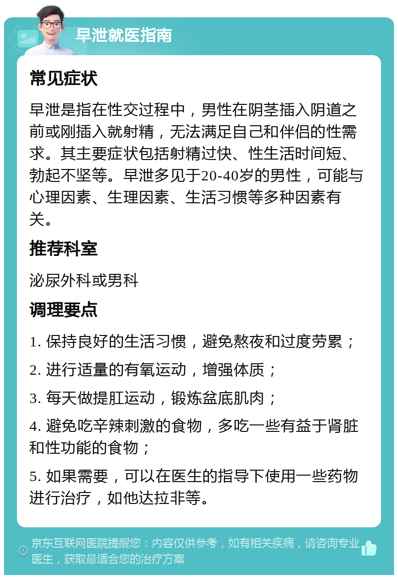 早泄就医指南 常见症状 早泄是指在性交过程中，男性在阴茎插入阴道之前或刚插入就射精，无法满足自己和伴侣的性需求。其主要症状包括射精过快、性生活时间短、勃起不坚等。早泄多见于20-40岁的男性，可能与心理因素、生理因素、生活习惯等多种因素有关。 推荐科室 泌尿外科或男科 调理要点 1. 保持良好的生活习惯，避免熬夜和过度劳累； 2. 进行适量的有氧运动，增强体质； 3. 每天做提肛运动，锻炼盆底肌肉； 4. 避免吃辛辣刺激的食物，多吃一些有益于肾脏和性功能的食物； 5. 如果需要，可以在医生的指导下使用一些药物进行治疗，如他达拉非等。