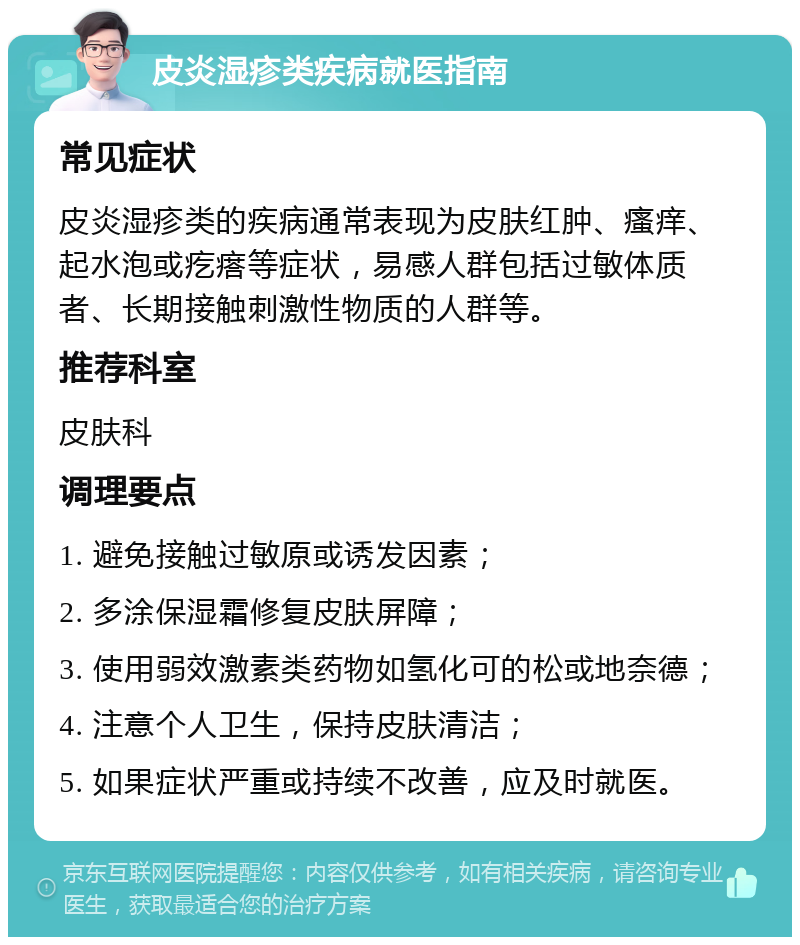 皮炎湿疹类疾病就医指南 常见症状 皮炎湿疹类的疾病通常表现为皮肤红肿、瘙痒、起水泡或疙瘩等症状，易感人群包括过敏体质者、长期接触刺激性物质的人群等。 推荐科室 皮肤科 调理要点 1. 避免接触过敏原或诱发因素； 2. 多涂保湿霜修复皮肤屏障； 3. 使用弱效激素类药物如氢化可的松或地奈德； 4. 注意个人卫生，保持皮肤清洁； 5. 如果症状严重或持续不改善，应及时就医。