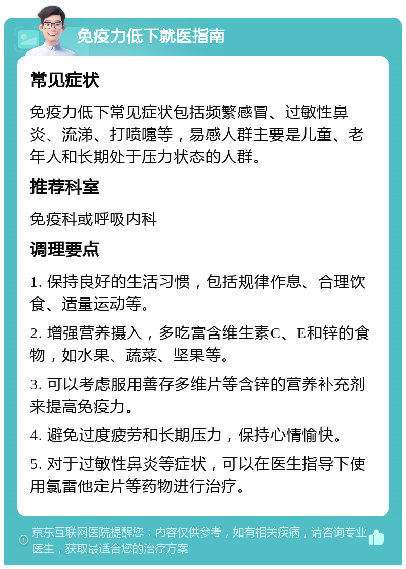 免疫力低下就医指南 常见症状 免疫力低下常见症状包括频繁感冒、过敏性鼻炎、流涕、打喷嚏等，易感人群主要是儿童、老年人和长期处于压力状态的人群。 推荐科室 免疫科或呼吸内科 调理要点 1. 保持良好的生活习惯，包括规律作息、合理饮食、适量运动等。 2. 增强营养摄入，多吃富含维生素C、E和锌的食物，如水果、蔬菜、坚果等。 3. 可以考虑服用善存多维片等含锌的营养补充剂来提高免疫力。 4. 避免过度疲劳和长期压力，保持心情愉快。 5. 对于过敏性鼻炎等症状，可以在医生指导下使用氯雷他定片等药物进行治疗。