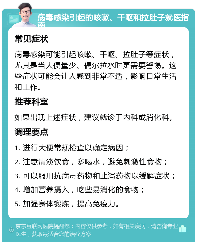 病毒感染引起的咳嗽、干呕和拉肚子就医指南 常见症状 病毒感染可能引起咳嗽、干呕、拉肚子等症状，尤其是当大便量少、偶尔拉水时更需要警惕。这些症状可能会让人感到非常不适，影响日常生活和工作。 推荐科室 如果出现上述症状，建议就诊于内科或消化科。 调理要点 1. 进行大便常规检查以确定病因； 2. 注意清淡饮食，多喝水，避免刺激性食物； 3. 可以服用抗病毒药物和止泻药物以缓解症状； 4. 增加营养摄入，吃些易消化的食物； 5. 加强身体锻炼，提高免疫力。