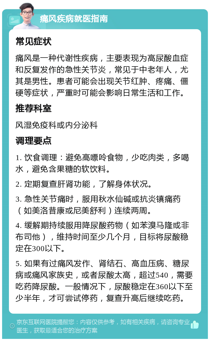 痛风疾病就医指南 常见症状 痛风是一种代谢性疾病，主要表现为高尿酸血症和反复发作的急性关节炎，常见于中老年人，尤其是男性。患者可能会出现关节红肿、疼痛、僵硬等症状，严重时可能会影响日常生活和工作。 推荐科室 风湿免疫科或内分泌科 调理要点 1. 饮食调理：避免高嘌呤食物，少吃肉类，多喝水，避免含果糖的软饮料。 2. 定期复查肝肾功能，了解身体状况。 3. 急性关节痛时，服用秋水仙碱或抗炎镇痛药（如美洛昔康或尼美舒利）连续两周。 4. 缓解期持续服用降尿酸药物（如苯溴马隆或非布司他），维持时间至少几个月，目标将尿酸稳定在300以下。 5. 如果有过痛风发作、肾结石、高血压病、糖尿病或痛风家族史，或者尿酸太高，超过540，需要吃药降尿酸。一般情况下，尿酸稳定在360以下至少半年，才可尝试停药，复查升高后继续吃药。