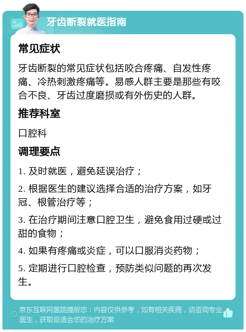 牙齿断裂就医指南 常见症状 牙齿断裂的常见症状包括咬合疼痛、自发性疼痛、冷热刺激疼痛等。易感人群主要是那些有咬合不良、牙齿过度磨损或有外伤史的人群。 推荐科室 口腔科 调理要点 1. 及时就医，避免延误治疗； 2. 根据医生的建议选择合适的治疗方案，如牙冠、根管治疗等； 3. 在治疗期间注意口腔卫生，避免食用过硬或过甜的食物； 4. 如果有疼痛或炎症，可以口服消炎药物； 5. 定期进行口腔检查，预防类似问题的再次发生。