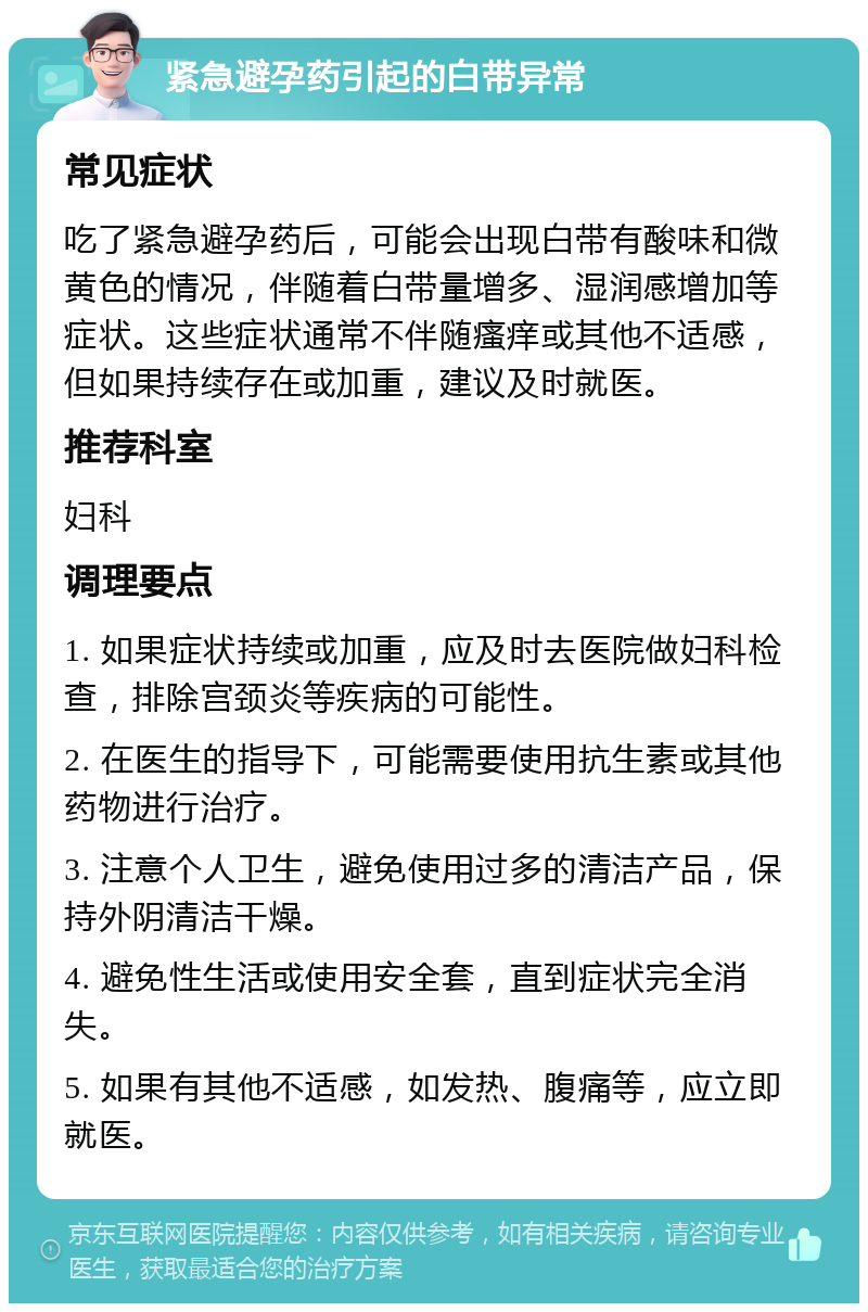 紧急避孕药引起的白带异常 常见症状 吃了紧急避孕药后，可能会出现白带有酸味和微黄色的情况，伴随着白带量增多、湿润感增加等症状。这些症状通常不伴随瘙痒或其他不适感，但如果持续存在或加重，建议及时就医。 推荐科室 妇科 调理要点 1. 如果症状持续或加重，应及时去医院做妇科检查，排除宫颈炎等疾病的可能性。 2. 在医生的指导下，可能需要使用抗生素或其他药物进行治疗。 3. 注意个人卫生，避免使用过多的清洁产品，保持外阴清洁干燥。 4. 避免性生活或使用安全套，直到症状完全消失。 5. 如果有其他不适感，如发热、腹痛等，应立即就医。