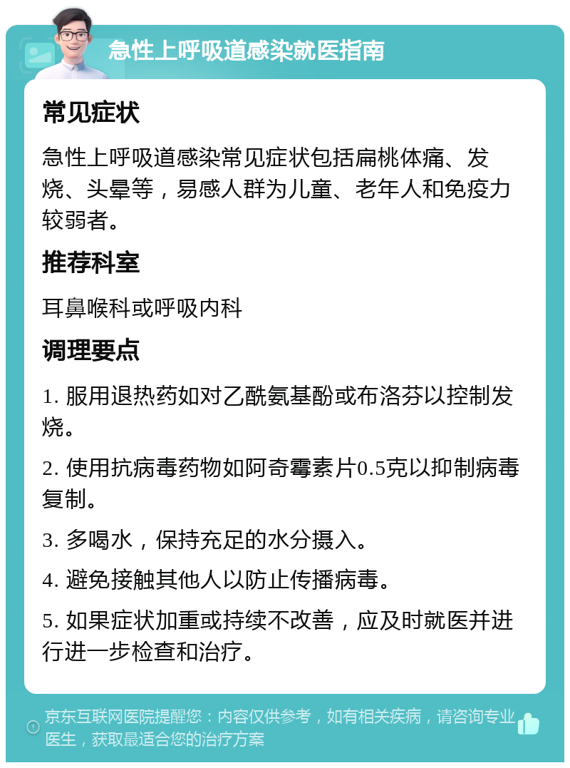 急性上呼吸道感染就医指南 常见症状 急性上呼吸道感染常见症状包括扁桃体痛、发烧、头晕等，易感人群为儿童、老年人和免疫力较弱者。 推荐科室 耳鼻喉科或呼吸内科 调理要点 1. 服用退热药如对乙酰氨基酚或布洛芬以控制发烧。 2. 使用抗病毒药物如阿奇霉素片0.5克以抑制病毒复制。 3. 多喝水，保持充足的水分摄入。 4. 避免接触其他人以防止传播病毒。 5. 如果症状加重或持续不改善，应及时就医并进行进一步检查和治疗。